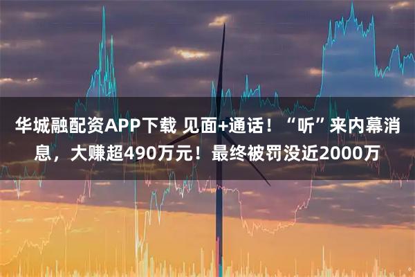 华城融配资APP下载 见面+通话！“听”来内幕消息，大赚超490万元！最终被罚没近2000万