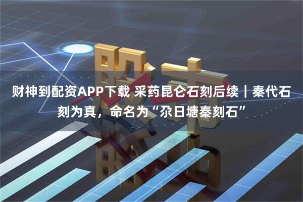 财神到配资APP下载 采药昆仑石刻后续｜秦代石刻为真，命名为“尕日塘秦刻石”