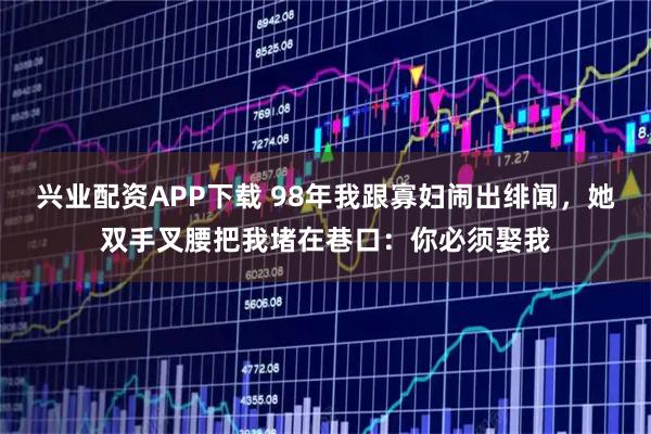 兴业配资APP下载 98年我跟寡妇闹出绯闻，她双手叉腰把我堵在巷口：你必须娶我