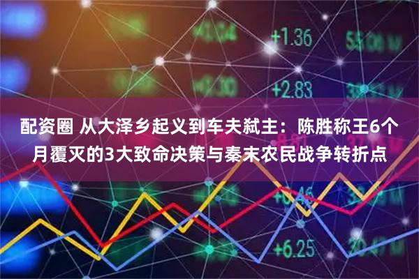 配资圈 从大泽乡起义到车夫弑主：陈胜称王6个月覆灭的3大致命决策与秦末农民战争转折点