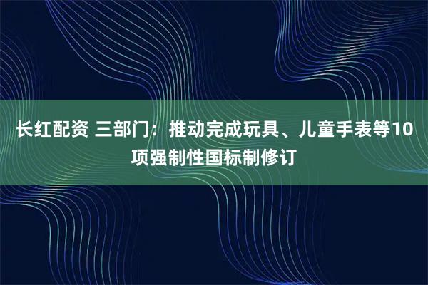 长红配资 三部门：推动完成玩具、儿童手表等10项强制性国标制修订