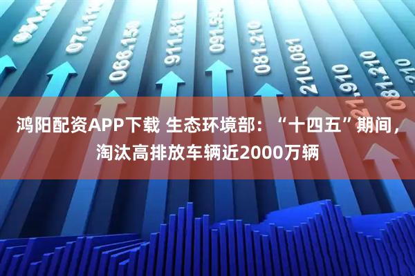 鸿阳配资APP下载 生态环境部：“十四五”期间，淘汰高排放车辆近2000万辆