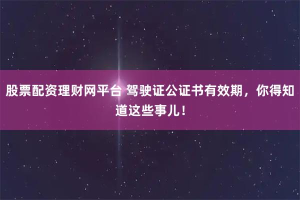 股票配资理财网平台 驾驶证公证书有效期,你得知道这些事儿!
