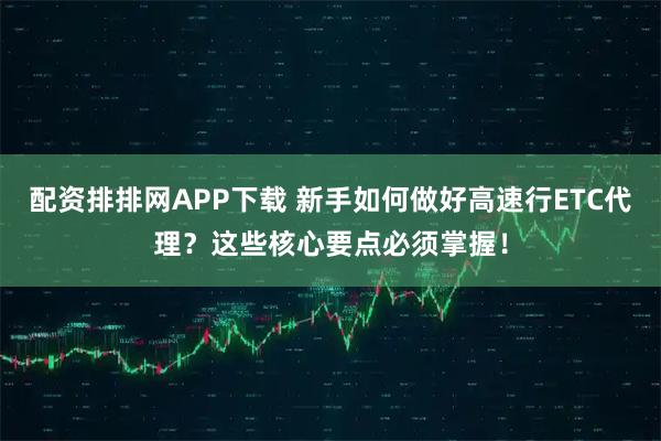 配资排排网APP下载 新手如何做好高速行ETC代理?这些核心要点必须掌握!