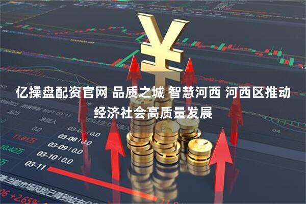 亿操盘配资官网 品质之城 智慧河西 河西区推动经济社会高质量发展
