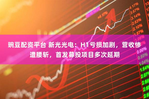 豌豆配资平台 新光光电:H1亏损加剧,营收惨遭腰斩,首发募投项目多次延期