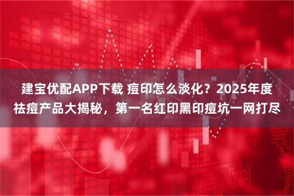 建宝优配APP下载 痘印怎么淡化?2025年度祛痘产品大揭秘,第一名红印黑印痘坑一网打尽