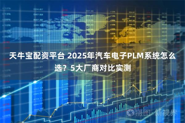 天牛宝配资平台 2025年汽车电子PLM系统怎么选?5大厂商对比实测