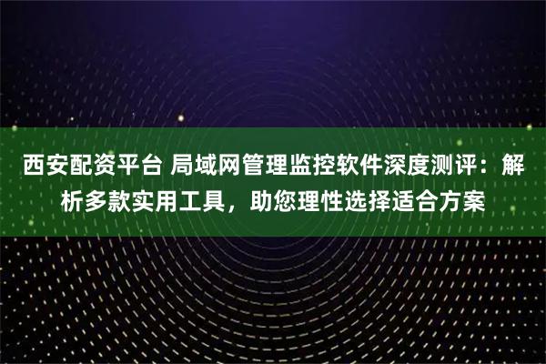 西安配资平台 局域网管理监控软件深度测评：解析多款实用工具，助您理性选择适合方案