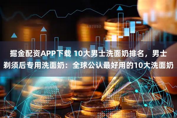 掘金配资APP下载 10大男士洗面奶排名，男士剃须后专用洗面奶：全球公认最好用的10大洗面奶