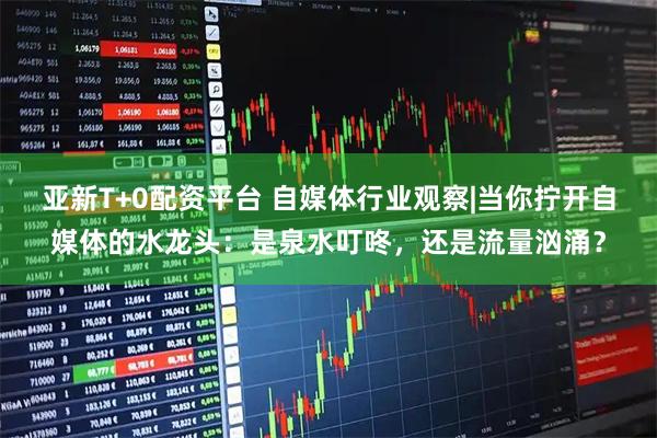 亚新T+0配资平台 自媒体行业观察|当你拧开自媒体的水龙头：是泉水叮咚，还是流量汹涌？