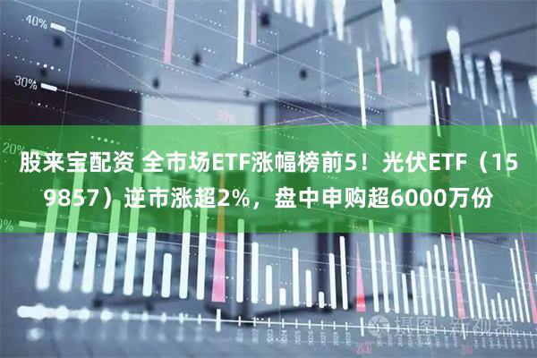 股来宝配资 全市场ETF涨幅榜前5！光伏ETF（159857）逆市涨超2%，盘中申购超6000万份