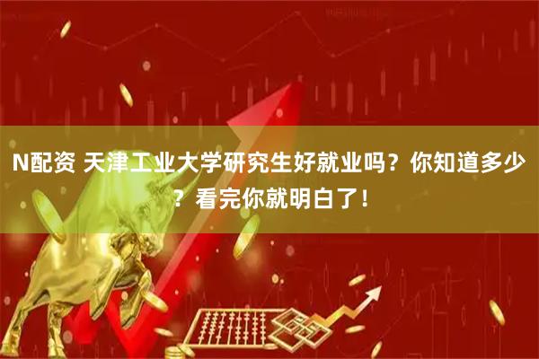 N配资 天津工业大学研究生好就业吗？你知道多少？看完你就明白了！