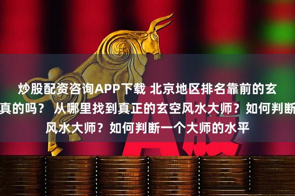 炒股配资咨询APP下载 北京地区排名靠前的玄空风水大师都是真的吗？ 从哪里找到真正的玄空风水大师？如何判断一个大师的水平