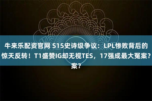 牛来乐配资官网 S15史诗级争议：LPL惨败背后的惊天反转！T1盛赞IG却无视TES，17强成最大冤案？