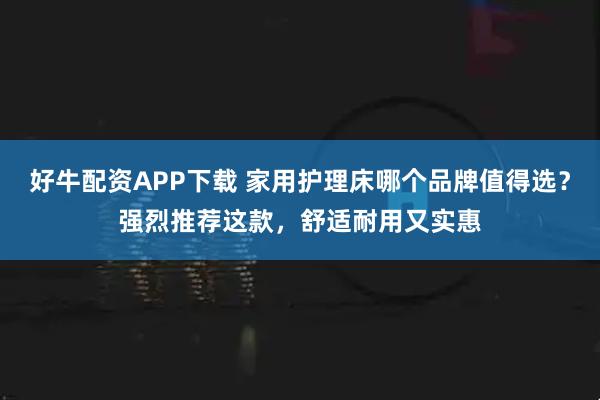 好牛配资APP下载 家用护理床哪个品牌值得选？强烈推荐这款，舒适耐用又实惠