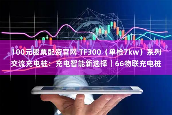 100元股票配资官网 TF300（单枪7kw）系列交流充电桩：充电智能新选择｜66物联充电桩