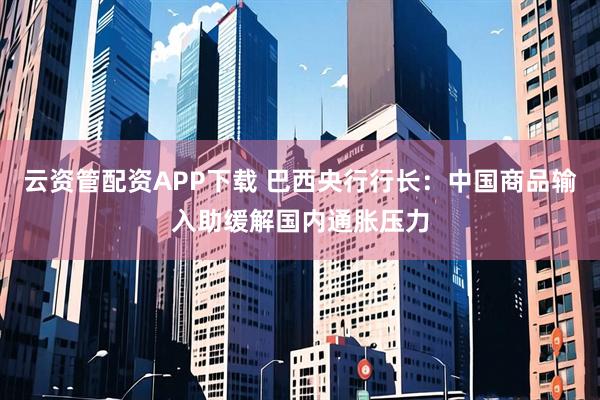 云资管配资APP下载 巴西央行行长：中国商品输入助缓解国内通胀压力
