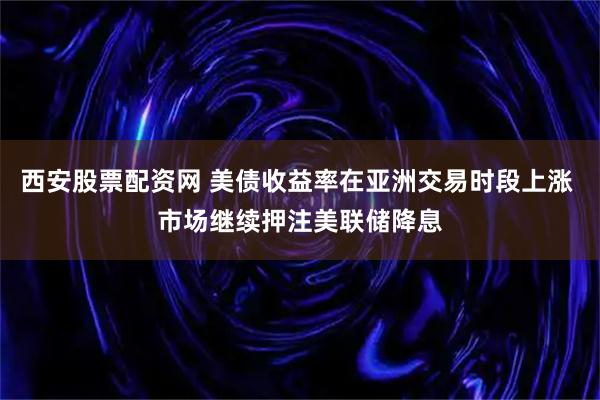 西安股票配资网 美债收益率在亚洲交易时段上涨 市场继续押注美联储降息