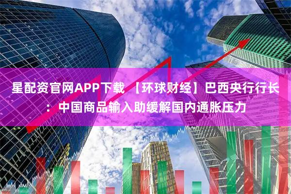 星配资官网APP下载 【环球财经】巴西央行行长：中国商品输入助缓解国内通胀压力