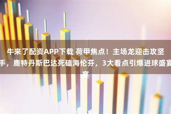牛来了配资APP下载 荷甲焦点！主场龙迎击攻坚手，鹿特丹斯巴达死磕海伦芬，3大看点引爆进球盛宴