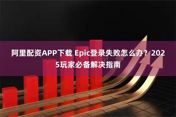 阿里配资APP下载 Epic登录失败怎么办？2025玩家必备解决指南