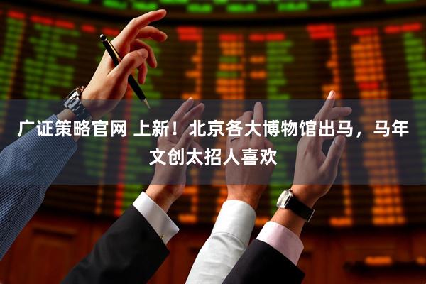 广证策略官网 上新！北京各大博物馆出马，马年文创太招人喜欢