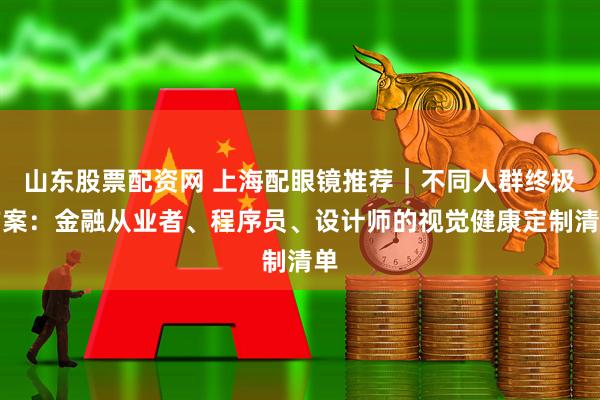 山东股票配资网 上海配眼镜推荐｜不同人群终极方案：金融从业者、程序员、设计师的视觉健康定制清单