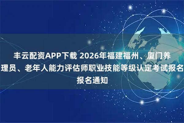 丰云配资APP下载 2026年福建福州、厦门养老护理员、老年人能力评估师职业技能等级认定考试报名通知