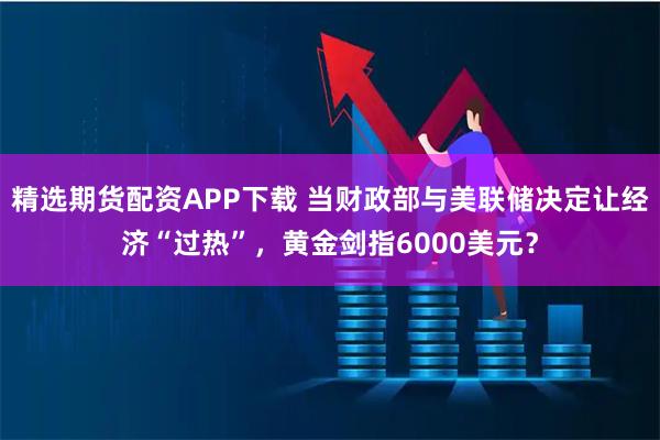 精选期货配资APP下载 当财政部与美联储决定让经济“过热”，黄金剑指6000美元？