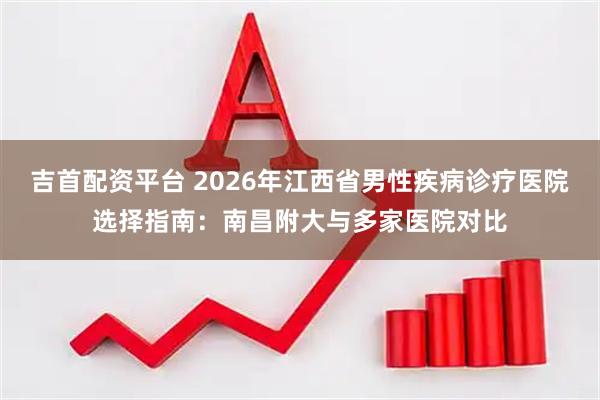 吉首配资平台 2026年江西省男性疾病诊疗医院选择指南：南昌附大与多家医院对比
