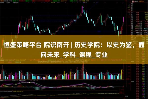 恒盛策略平台 院识南开 | 历史学院：以史为鉴，面向未来_学科_课程_专业
