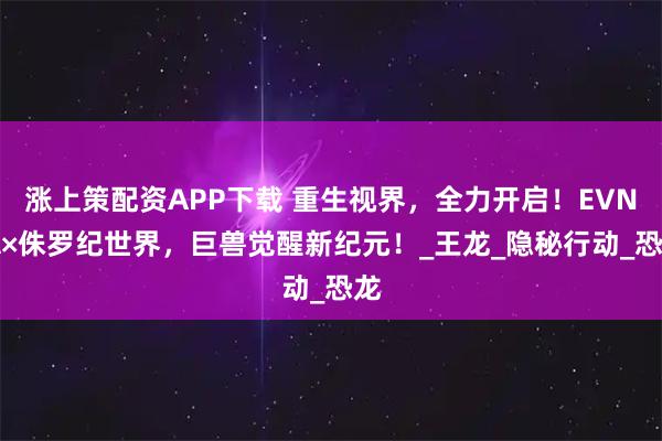涨上策配资APP下载 重生视界，全力开启！EVNIA×侏罗纪世界，巨兽觉醒新纪元！_王龙_隐秘行动_恐龙