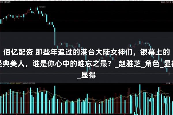 佰亿配资 那些年追过的港台大陆女神们,银幕上的经典美人,谁是你心中的难忘之最?_赵雅芝_角色_显得