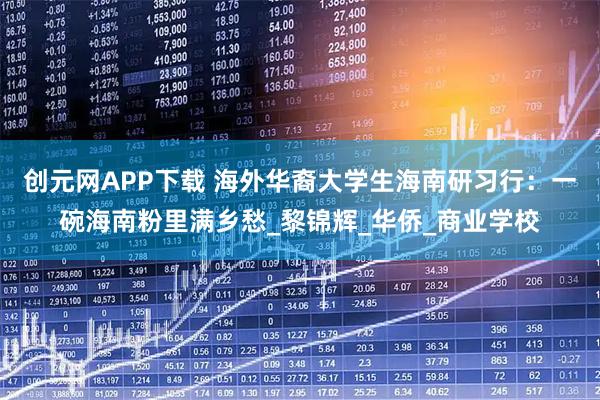 创元网APP下载 海外华裔大学生海南研习行：一碗海南粉里满乡愁_黎锦辉_华侨_商业学校