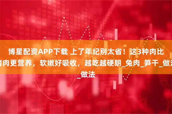 博星配资APP下载 上了年纪别太省！这3种肉比猪肉更营养，软嫩好吸收，越吃越硬朗_兔肉_笋干_做法