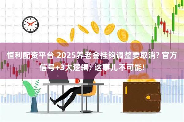 恒利配资平台 2025养老金挂钩调整要取消? 官方信号+3大逻辑: 这事儿不可能!