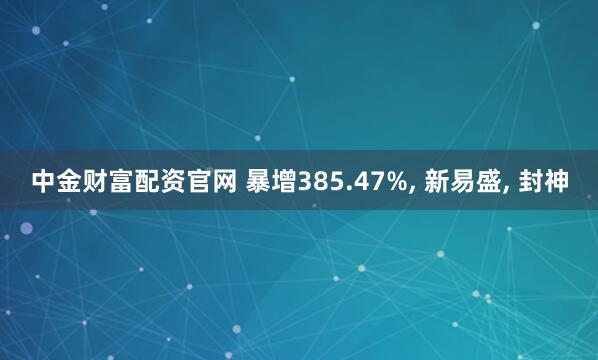 中金财富配资官网 暴增385.47%, 新易盛, 封神