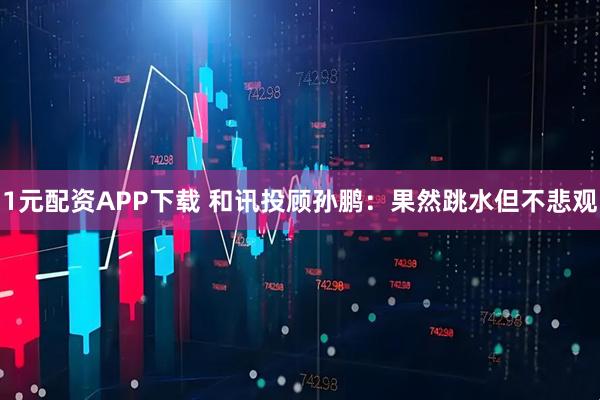 1元配资APP下载 和讯投顾孙鹏：果然跳水但不悲观