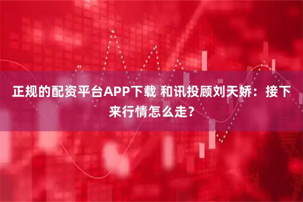 正规的配资平台APP下载 和讯投顾刘天娇：接下来行情怎么走？
