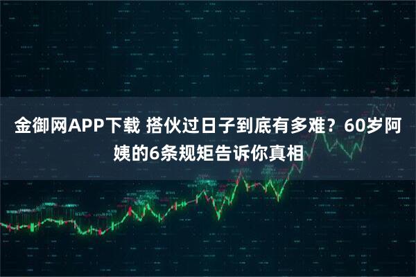 金御网APP下载 搭伙过日子到底有多难？60岁阿姨的6条规矩告诉你真相