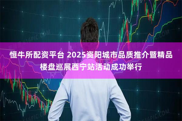 恒牛所配资平台 2025资阳城市品质推介暨精品楼盘巡展西宁站活动成功举行