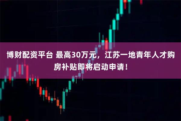 博财配资平台 最高30万元，江苏一地青年人才购房补贴即将启动申请！
