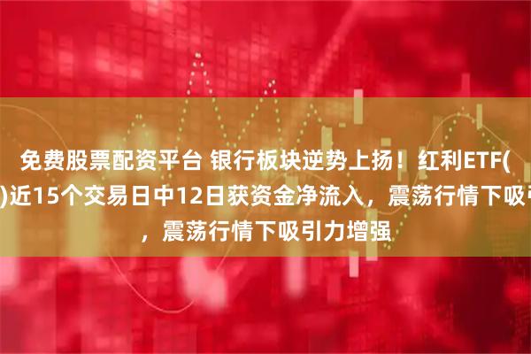 免费股票配资平台 银行板块逆势上扬！红利ETF(510880)近15个交易日中12日获资金净流入，震荡行情下吸引力增强