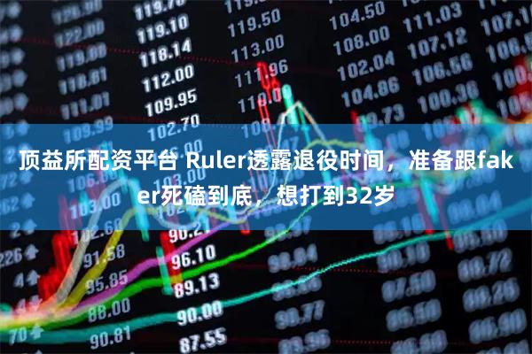 顶益所配资平台 Ruler透露退役时间，准备跟faker死磕到底，想打到32岁