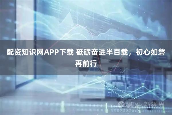 配资知识网APP下载 砥砺奋进半百载，初心如磐再前行