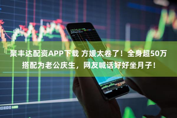 聚丰达配资APP下载 方媛太卷了！全身超50万搭配为老公庆生，网友喊话好好坐月子！