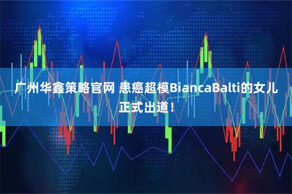 广州华鑫策略官网 患癌超模BiancaBalti的女儿正式出道！