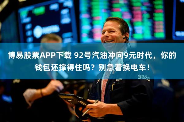 博易股票APP下载 92号汽油冲向9元时代，你的钱包还撑得住吗？别急着换电车！